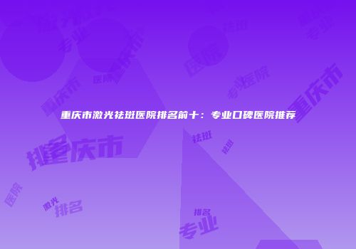 重庆市激光祛斑医院排名前十：专业口碑医院推荐