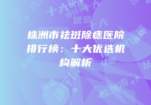 株洲市祛斑除痣医院排行榜：十大优选机构解析