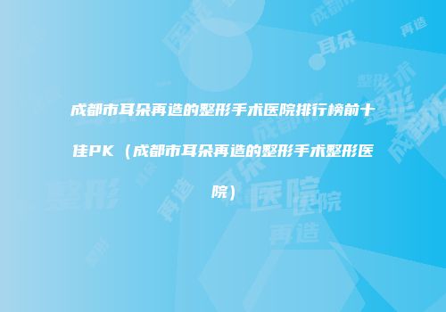 成都市耳朵再造的整形手术医院排行榜前十佳PK（成都市耳朵再造的整形手术整形医院）