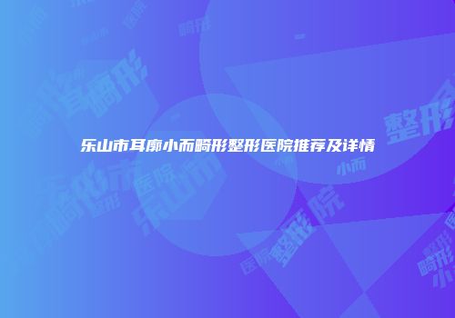 乐山市耳廓小而畸形整形医院推荐及详情