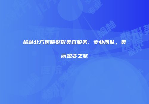 榆林北方医院整形美容服务：专业团队，美丽蜕变之旅