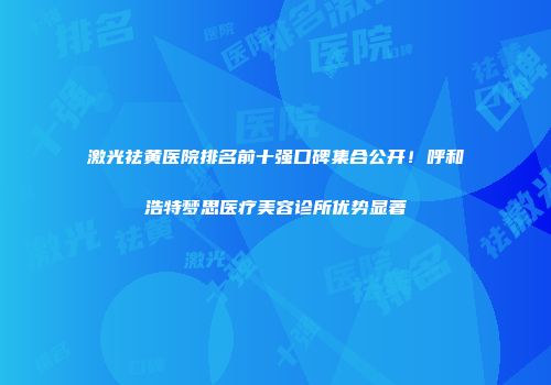 激光祛黄医院排名前十强口碑集合公开！呼和浩特梦思医疗美容诊所优势显著