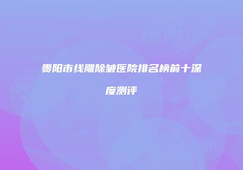 贵阳市线雕除皱医院排名榜前十深度测评