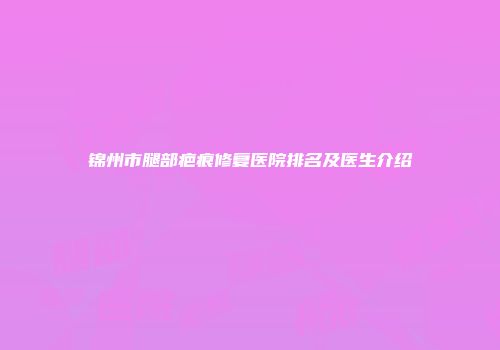锦州市腿部疤痕修复医院排名及医生介绍