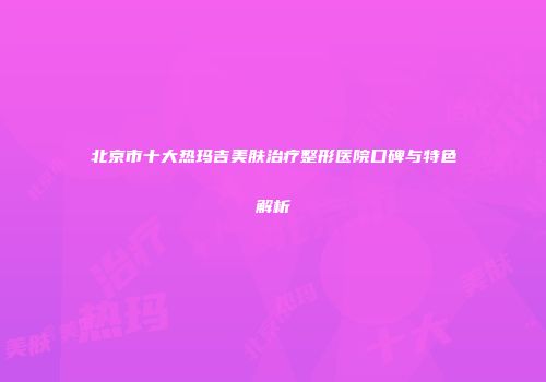 北京市十大热玛吉美肤治疗整形医院口碑与特色解析