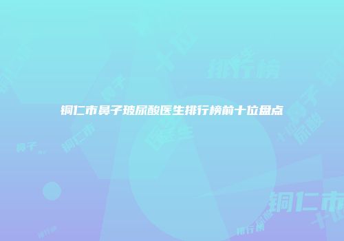 铜仁市鼻子玻尿酸医生排行榜前十位盘点