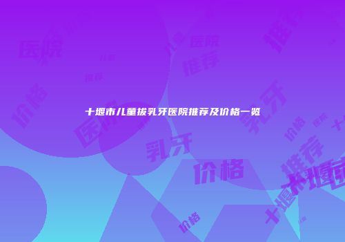 十堰市儿童拔乳牙医院推荐及价格一览