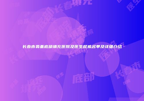 长春市鼻基底部填充医院及医生权威名单及详细介绍