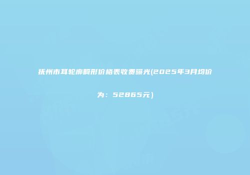抚州市耳轮廓畸形价格表收费曝光(2025年3月均价为：52865元）