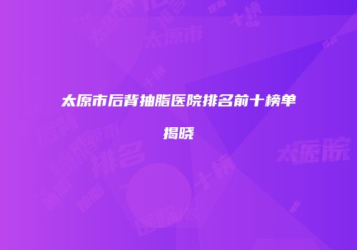 太原市后背抽脂医院排名前十榜单揭晓