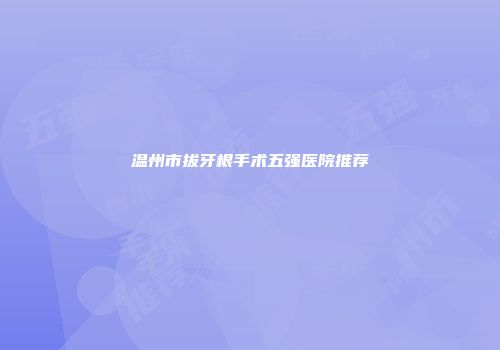 温州市拔牙根手术五强医院推荐