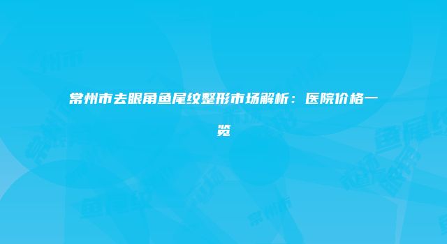 常州市去眼角鱼尾纹整形市场解析：医院价格一览