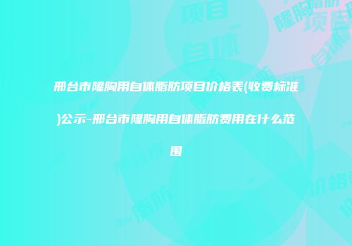 邢台市隆胸用自体脂肪项目价格表(收费标准)公示-邢台市隆胸用自体脂肪费用在什么范围