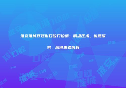 淮安淮城牙知道口腔门诊部：精湛医术，优质服务，赢得患者信赖