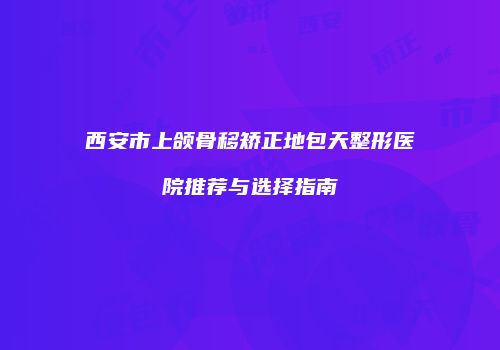 西安市上颌骨移矫正地包天整形医院推荐与选择指南