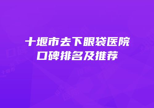 十堰市去下眼袋医院口碑排名及推荐