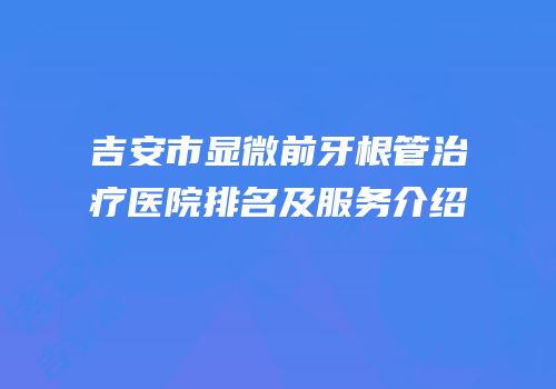 吉安市显微前牙根管治疗医院排名及服务介绍