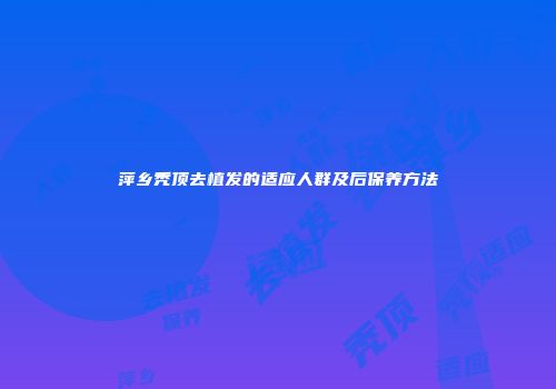 萍乡秃顶去植发的适应人群及后保养方法
