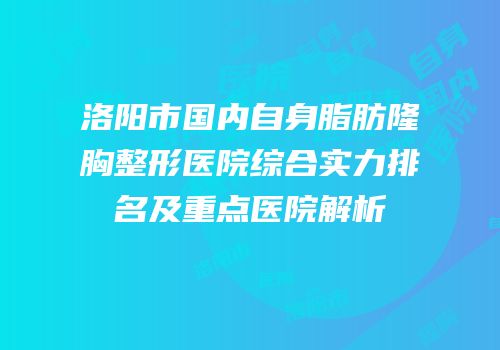 洛阳市国内自身脂肪隆胸整形医院综合实力排名及重点医院解析