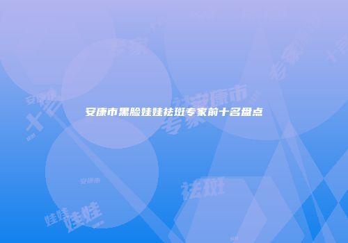安康市黑脸娃娃祛斑专家前十名盘点