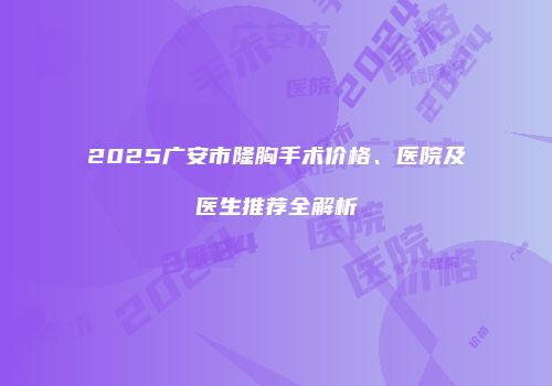 2025广安市隆胸手术价格、医院及医生推荐全解析