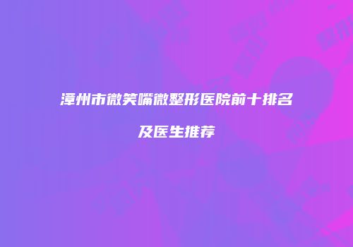 漳州市微笑嘴微整形医院前十排名及医生推荐