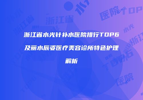 浙江省水光针补水医院排行TOP6及丽水辰姿医疗美容诊所特色护理解析