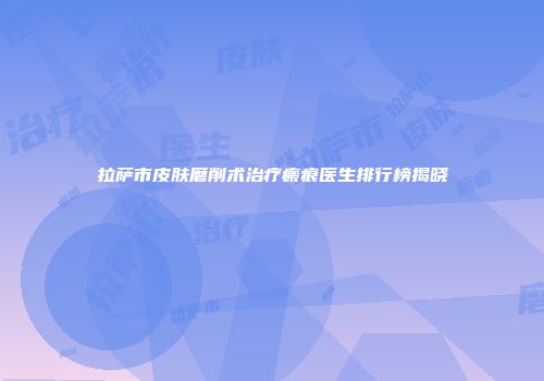 拉萨市皮肤磨削术治疗瘢痕医生排行榜揭晓