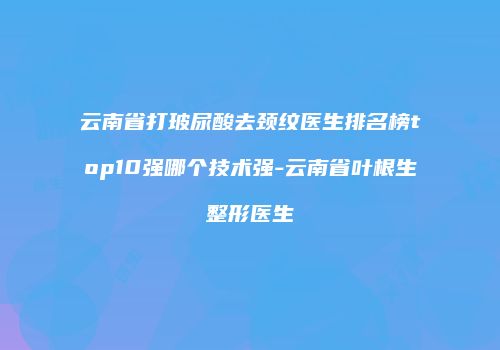 云南省打玻尿酸去颈纹医生排名榜top10强哪个技术强-云南省叶根生整形医生
