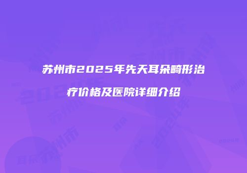 苏州市2025年先天耳朵畸形治疗价格及医院详细介绍