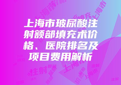 上海市玻尿酸注射额部填充术价格、医院排名及项目费用解析