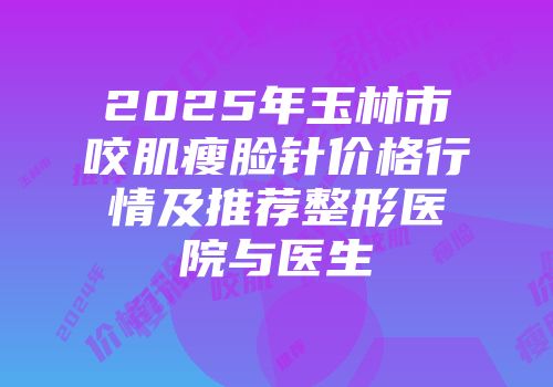 2025年玉林市咬肌瘦脸针价格行情及推荐整形医院与医生