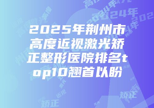 2025年荆州市高度近视激光矫正整形医院排名top10翘首以盼