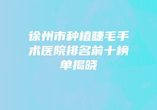 徐州市种植睫毛手术医院排名前十榜单揭晓