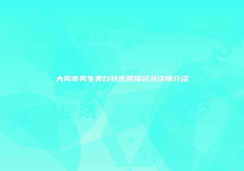 大同市男生美白针医院排名及详情介绍