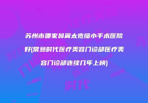 苏州市哪家鼻翼太宽缩小手术医院好(常熟时代医疗美容门诊部医疗美容门诊部连续几年上榜)