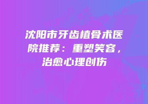 沈阳市牙齿植骨术医院推荐：重塑笑容，治愈心理创伤