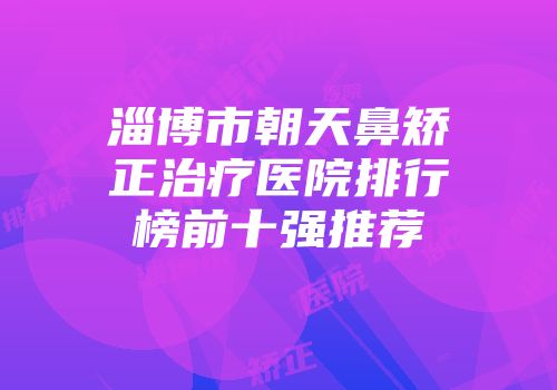 淄博市朝天鼻矫正治疗医院排行榜前十强推荐