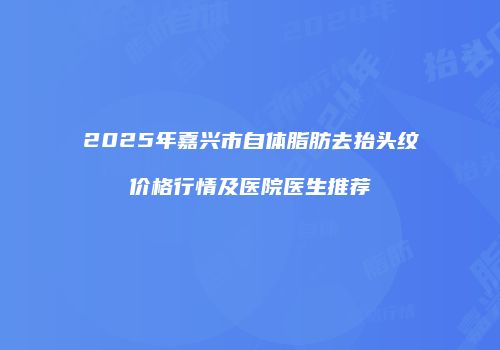 2025年嘉兴市自体脂肪去抬头纹价格行情及医院医生推荐