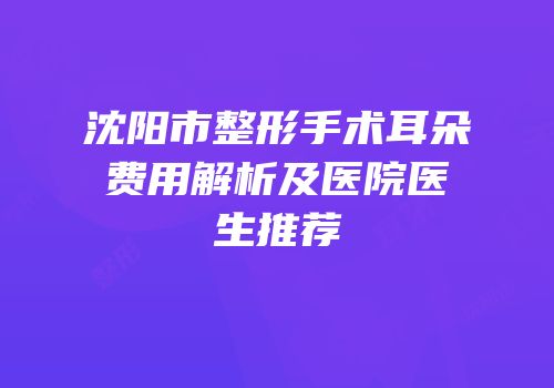 沈阳市整形手术耳朵费用解析及医院医生推荐