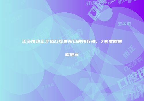 玉溪市矫正牙齿口腔医院口碑排行榜：7家优质医院推荐