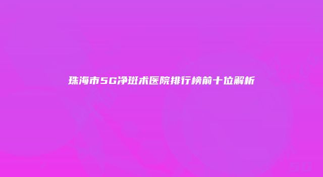 珠海市5G净斑术医院排行榜前十位解析