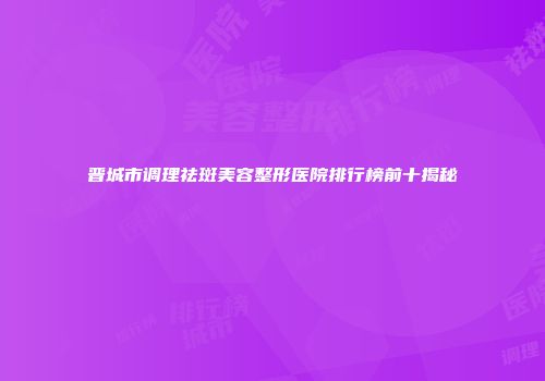 晋城市调理祛斑美容整形医院排行榜前十揭秘