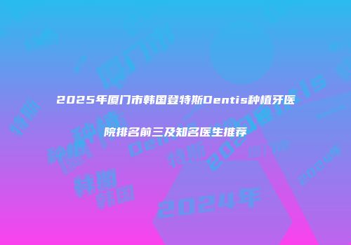 2025年厦门市韩国登特斯Dentis种植牙医院排名前三及知名医生推荐