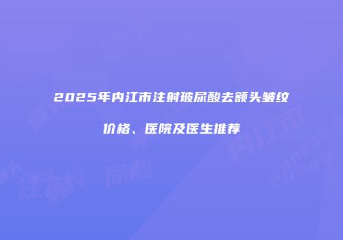 2025年内江市注射玻尿酸去额头皱纹价格、医院及医生推荐