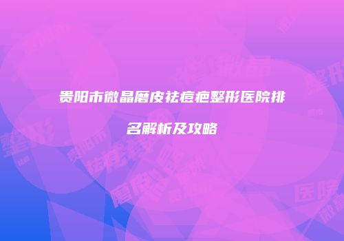 贵阳市微晶磨皮祛痘疤整形医院排名解析及攻略