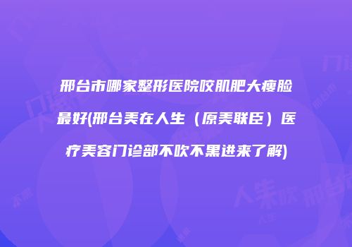 邢台市哪家整形医院咬肌肥大瘦脸最好(邢台美在人生（原美联臣）医疗美容门诊部不吹不黑进来了解)