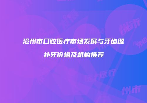 沧州市口腔医疗市场发展与牙齿缝补牙价格及机构推荐
