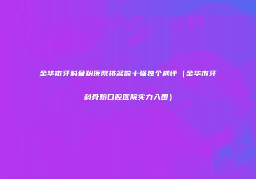 金华市牙科骨粉医院排名前十强独个横评（金华市牙科骨粉口腔医院实力入围）
