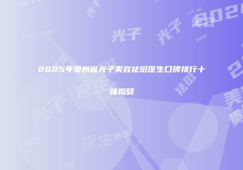 2025年贵州省光子美容祛斑医生口碑排行十强揭晓